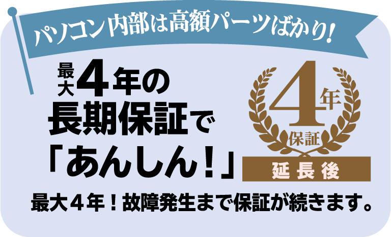 最大4年の長期保証で「あんしん！」パソコン内部は高額パーツばかり！最大4年！故障発生まで保証が続きます。